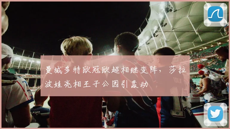 曼城多特欧冠欧超相继变阵，莎拉波娃亮相王子公园引轰动
