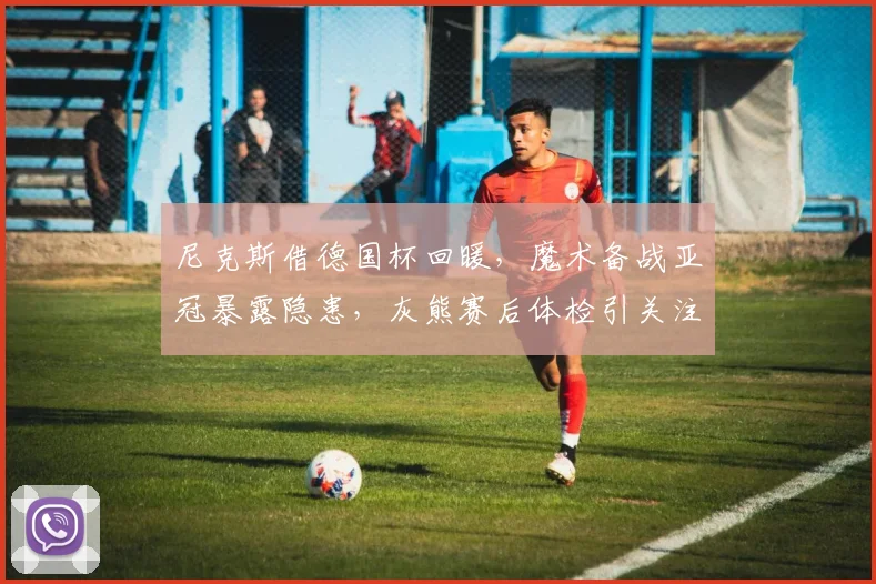 尼克斯借德国杯回暖，魔术备战亚冠暴露隐患，灰熊赛后体检