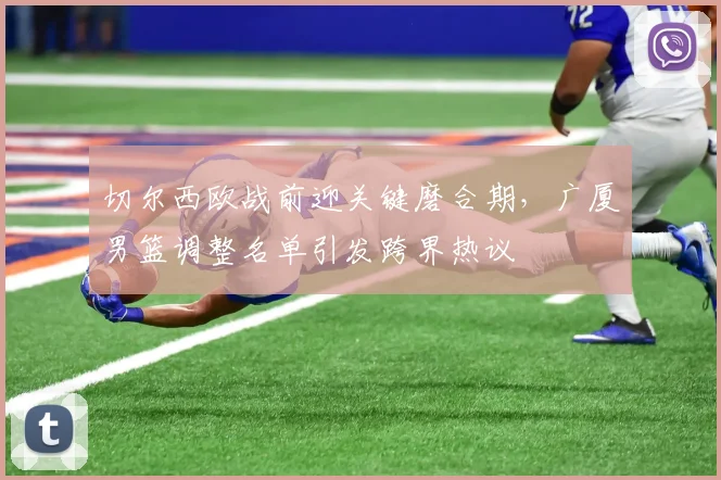 切尔西欧战前迎关键磨合期，广厦男篮调整名单引发跨界热